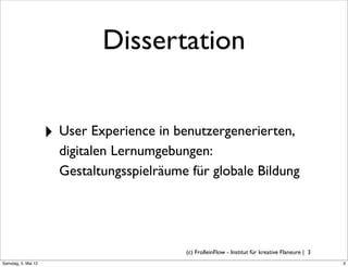 Dissertation


                     ‣ User Experience in benutzergenerierten,
                       digitalen Lernumgebungen:
                       Gestaltungsspielräume für globale Bildung




                                            (c) FrolleinFlow - Institut für kreative Flaneure | 3
Samstag, 5. Mai 12
 