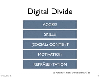 Digital Divide
                          ACCESS

                           SKILLS

                      (SOCIAL) CONTENT

                        MOTIVATION

                      REPRÄSENTATION
                               (c) FrolleinFlow - Institut für kreative Flaneure | 33
Samstag, 5. Mai 12
 