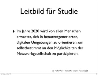 Leitbild für Studie

                     ‣ Im Jahre 2020 wird von allen Menschen
                       erwartet, sich in benutzergenerierten,
                       digitalen Umgebungen zu orientieren, um
                       selbstbestimmt an den Möglichkeiten der
                       Netzwerkgesellschaft zu partizipieren.



                                           (c) FrolleinFlow - Institut für kreative Flaneure | 36
Samstag, 5. Mai 12
 