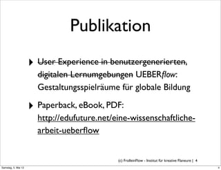 Publikation
                     ‣ User Experience in benutzergenerierten,
                       digitalen Lernumgebungen UEBERﬂow:
                       Gestaltungsspielräume für globale Bildung

                     ‣ Paperback, eBook, PDF:
                       http://edufuture.net/eine-wissenschaftliche-
                       arbeit-ueberﬂow


                                             (c) FrolleinFlow - Institut für kreative Flaneure | 4
Samstag, 5. Mai 12
 