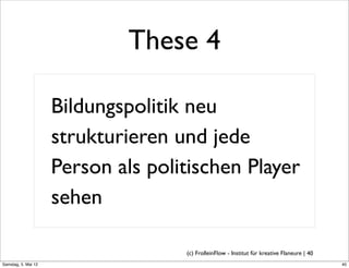 These 4

                     Bildungspolitik neu
                     strukturieren und jede
                     Person als politischen Player
                     sehen

                                    (c) FrolleinFlow - Institut für kreative Flaneure | 40
Samstag, 5. Mai 12
 
