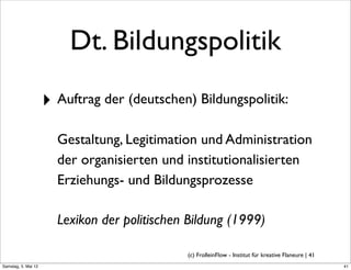Dt. Bildungspolitik
                     ‣ Auftrag der (deutschen) Bildungspolitik:
                       Gestaltung, Legitimation und Administration
                       der organisierten und institutionalisierten
                       Erziehungs- und Bildungsprozesse

                       Lexikon der politischen Bildung (1999)

                                              (c) FrolleinFlow - Institut für kreative Flaneure | 41
Samstag, 5. Mai 12
 