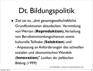 Dt. Bildungspolitik
                     ‣ Ziel sei es, „drei gesamtgesellschaftliche
                       Grundfunktionen abzudecken: Vermittlung
                       von Werten (Reproduktion),Verteilung
                       von Berufseinmündungschancen sowie
                       kulturelle Teilhabe (Selektion) und
                       - Anpassung an Anforderungen des schnellen
                       sozialen und ökonomischen Wandels
                       (Innovation)" Lexikon der politischen
                       Bildung (1999)
                                               (c) FrolleinFlow - Institut für kreative Flaneure | 42
Samstag, 5. Mai 12
 