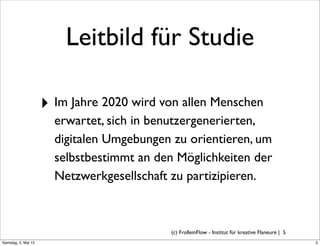 Leitbild für Studie

                     ‣ Im Jahre 2020 wird von allen Menschen
                       erwartet, sich in benutzergenerierten,
                       digitalen Umgebungen zu orientieren, um
                       selbstbestimmt an den Möglichkeiten der
                       Netzwerkgesellschaft zu partizipieren.



                                           (c) FrolleinFlow - Institut für kreative Flaneure | 5
Samstag, 5. Mai 12
 