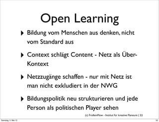 Open Learning
                     ‣ Bildung vom Menschen aus denken, nicht
                       vom Standard aus

                     ‣ Context schlägt Content - Netz als Über-
                       Kontext

                     ‣ Netzzugänge schaffen - nur mit Netz ist
                       man nicht exkludiert in der NWG

                     ‣ Bildungspolitik neu strukturieren und jede
                       Person als politischen Player sehen
                                             (c) FrolleinFlow - Institut für kreative Flaneure | 53
Samstag, 5. Mai 12
 