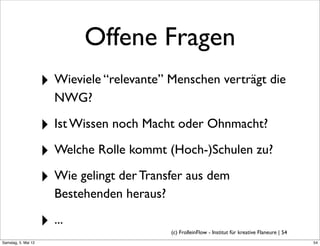 Offene Fragen
                     ‣ Wieviele “relevante” Menschen verträgt die
                        NWG?

                     ‣ Ist Wissen noch Macht oder Ohnmacht?
                     ‣ Welche Rolle kommt (Hoch-)Schulen zu?
                     ‣ Wie gelingt der Transfer aus dem
                        Bestehenden heraus?

                     ‣ ...                    (c) FrolleinFlow - Institut für kreative Flaneure | 54
Samstag, 5. Mai 12
 
