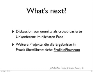 What’s next?

                     ‣ Diskussion von ununi.tv als crowd-basierte
                       Unkonferenz im nächsten Panel

                     ‣ Weitere Projekte, die die Ergebnisse in
                       Praxis überführen: siehe FrolleinFlow.com



                                             (c) FrolleinFlow - Institut für kreative Flaneure | 55
Samstag, 5. Mai 12
 
