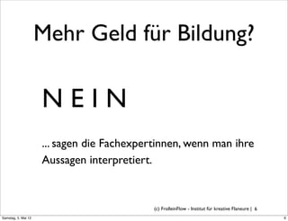 Mehr Geld für Bildung?

                     NEIN
                     ... sagen die Fachexpertinnen, wenn man ihre
                     Aussagen interpretiert.


                                            (c) FrolleinFlow - Institut für kreative Flaneure | 6
Samstag, 5. Mai 12
 