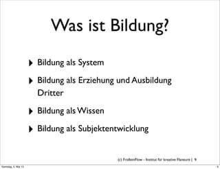 Was ist Bildung?
                     ‣ Bildung als System
                     ‣ Bildung als Erziehung und Ausbildung
                       Dritter

                     ‣ Bildung als Wissen
                     ‣ Bildung als Subjektentwicklung

                                            (c) FrolleinFlow - Institut für kreative Flaneure | 9
Samstag, 5. Mai 12
 