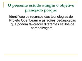 O presente estudo atingiu o objetivo planejado porque Identificou os recursos das tecnologias do Projeto OpenLearn e as ações pedagógicas que podem favorecer diferentes estilos de aprendizagem.  