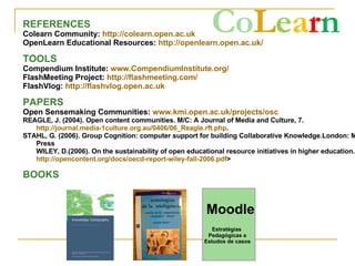 Co L e a r n   REFERENCES Colearn Community:  http://colearn.open.ac.uk   OpenLearn Educational Resources:  http://openlearn.open.ac.uk/   TOOLS Compendium Institute:  www.CompendiumInstitute.org/   FlashMeeting Project:  http://flashmeeting.com/   FlashVlog:  http://flashvlog.open.ac.uk   PAPERS Open Sensemaking Communities:  www.kmi.open.ac.uk/projects/osc REAGLE, J. (2004). Open content communities. M/C: A Journal of Media and Culture, 7.  http://journal.media-1culture.org.au/0406/06_Reagle.rft.php . STAHL, G. (2006). Group Cognition: computer support for building Collaborative Knowledge.London: MIT Press WILEY, D.(2006). On the sustainability of open educational resource initiatives in higher education. <  http://opencontent.org/docs/oecd-report-wiley-fall-2006.pdf > BOOKS Estratégias  Pedagógicas e Estudos de casos Moodle 