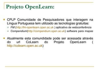 Projeto OpenLearn: CPLP Comunidade de Pesquisadores que interagem na Língua Portuguesa tem utilizado as tecnologias gratuitas: FM  ( http://fm-openlearn.open.ac.uk  ) aplicativo de webconferência Compendium ( http://compendium.open.ac.uk ) software para mapas   Atualmente esta comundidade pode ser acessada através do url CoLearn do Projeto OpenLearn ( http://colearn.open.ac.uk )  
