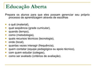 Educação Aberta Prepara os alunos para que eles possam gerenciar seu próprio processo de aprendizagem através de escolhas  o quê (material),  qual seqüência (grade curricular),  quando (tempo),  como (metodologia),  quais recursos técnicos (tecnologia),  onde (local),  quantas vezes interagir (frequência),  quem contatar (equipe pedagógica ou apoio técnico),  com quem estudar (colegas),  como ser avaliado (critérios de avaliação).  