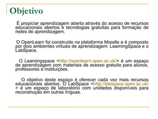 Objetivo É propiciar aprendizagem aberta através do acesso de recursos educacionais abertos e tecnologias gratuitas para formação de redes de aprendizagem.  O OpenLearn foi construído na plataforma Moodle e é composto por dois ambientes virtuais de aprendizagem: LearningSpace e o LabSpace.  O Learningspace < http://openlearn.open.ac.uk/ > é um espaço de aprendizagem com materiais de acesso gratuito para alunos, professores e instituições.  O objetivo deste espaço é oferecer cada vez mais recursos educacionais abertos. O LabSpace < http://labspace.open.ac.uk/ > é um espaço de laboratório com unidades disponíveis para reconstrução em outras línguas.  