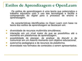 Estilos de Aprendizagem e OpenLearn Os estilos de aprendizagem é uma teoria que potencializa o trabalho educativo com o uso das tecnologias e facilita a compreensão do digital para o processo de ensino e aprendizagem.  As características identificadas no Open Learn com base na teoria dos estilos de aprendizagem se destacam em: diversidade de recursos multimídia simultâneos; interação em um nível maior do que se possibilitou até o momento em plataformas de aprendizagem; possibilidade de planejar, de analisar, de discutir e de comunicar em um mesmo momento com objetivo educacional; autonomia pedagógica e de recursos da plataforma. diversidade nos formatos de conteúdos a serem apresentados; 