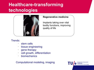 Healthcare-transforming
technologies
Trends:
•
stem cells
•
tissue engineering
•
gene therapy
•
cell growth, differentiation
•
biomechanics
Computational modeling, imaging
Regenerative medicine
Implants taking over vital
bodily functions, improving
quality of life
 