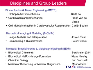 Biomechanics & Tissue Engineering (BMTE)
●
Orthopaedic Biomechanics Keita Ito
• Cardiovascular Biomechanics Frans van de
Vosse
●
Cell-Matrix interaction in Cardiovascular Regeneration Carlijn Bouten
Biomedical Imaging & Modeling (BIOMIM)
• Image Analysis and Interpretation Josien Pluim
• Biomodeling & Bioinformatics Peter Hilbers
Molecular Bioengineering & Molecular Imaging (MBEMI)
• Biomedical Chemistry Bert Meijer (0.5)
• Biomedical NMR=> Image Formation Klaas Nicolay
• Chemical Biology Luc Brunsveld
• Molecular Biosensing for Medical Diagnostics Menno Prins
Disciplines and Group Leaders
 