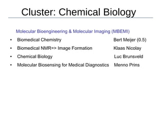Cluster: Chemical Biology
Molecular Bioengineering & Molecular Imaging (MBEMI)
● Biomedical Chemistry Bert Meijer (0.5)
● Biomedical NMR=> Image Formation Klaas Nicolay
● Chemical Biology Luc Brunsveld
● Molecular Biosensing for Medical Diagnostics Menno Prins
 