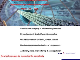 Architectural integrity at different length scales
Dynamic adaptivity at different time scales
Out-of-equilibrium systems , kinetic control
Non-homogeneous distribution of components
And many more, like buffering & autoregulation
Non-covalent synthesis of functional
supramolecular materials and systems
Meijer Lab – TU/e
New technologies by mastering the complexity
 