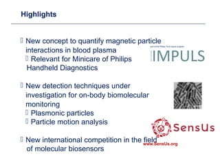 Highlights
 New concept to quantify magnetic particle
interactions in blood plasma
 Relevant for Minicare of Philips
Handheld Diagnostics
 New detection techniques under
investigation for on-body biomolecular
monitoring
 Plasmonic particles
 Particle motion analysis
 New international competition in the field
of molecular biosensors
www.SensUs.org
part of the Philips-TU/e Impuls program
 