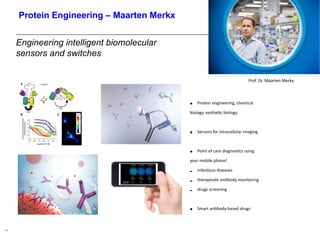 Engineering intelligent biomolecular
sensors and switches
42
• Protein engineering, chemical
biology, synthetic biology
• Sensors for intracellular imaging
• Point of care diagnostics using
your mobile phone!
- infectious diseases
- therapeutic antibody monitoring
- drugs screening
• Smart antibody-based drugs
Prof. Dr. Maarten Merkx
Protein Engineering – Maarten Merkx
 