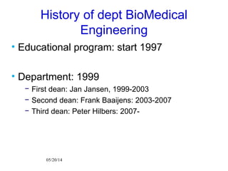 05/20/14
History of dept BioMedical
Engineering
• Educational program: start 1997
• Department: 1999
− First dean: Jan Jansen, 1999-2003
− Second dean: Frank Baaijens: 2003-2007
− Third dean: Peter Hilbers: 2007-
 