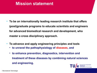 Mission statement
• To be an internationally leading research institute that offers
(post)graduate programs to educate scientists and engineers
for advanced biomedical research and development, who
master a cross disciplinary approach.
• To advance and apply engineering principles and tools
• to unravel the pathophysiology of diseases, and
• to enhance prevention, diagnostics, intervention and
treatment of these diseases by combining natural sciences
and engineering.
/ Biomedische Technologie
 