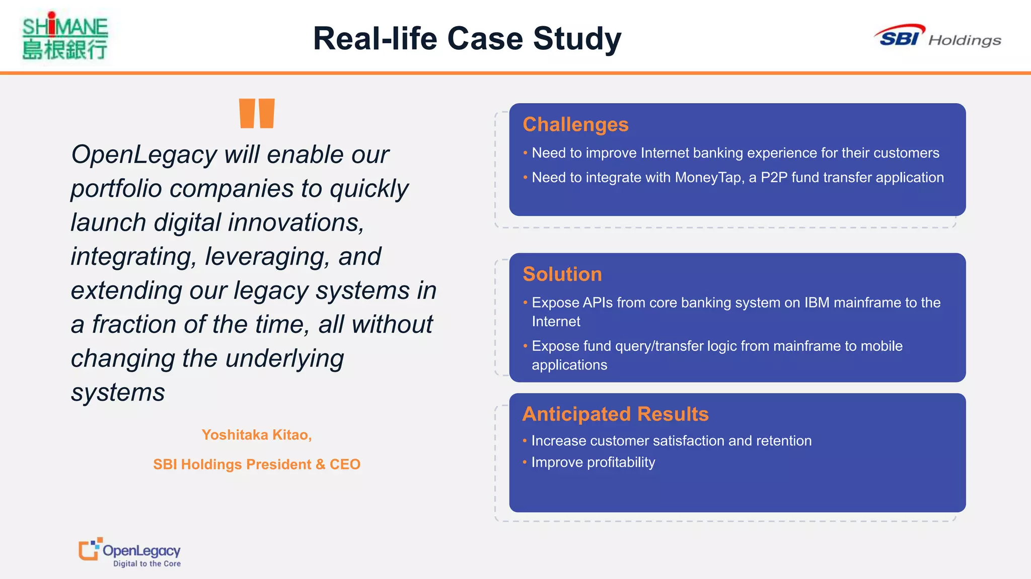 1414
Real-life Case Study
Challenges
• Need to improve Internet banking experience for their customers
• Need to integrate with MoneyTap, a P2P fund transfer application
Solution
• Expose APIs from core banking system on IBM mainframe to the
Internet
• Expose fund query/transfer logic from mainframe to mobile
applications
Anticipated Results
• Increase customer satisfaction and retention
• Improve profitability
Yoshitaka Kitao,
SBI Holdings President & CEO
OpenLegacy will enable our
portfolio companies to quickly
launch digital innovations,
integrating, leveraging, and
extending our legacy systems in
a fraction of the time, all without
changing the underlying
systems
 