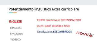 Potenziamento linguistico extra curricolare
INGLESE
FRANCESE
SPAGNOLO
TEDESCO
CORSO facoltativo di POTENZIAMENTO
alunni classi seconde e terze
Certificazione KET CAMBRIDGE
 