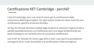 Certificazione KET Cambridge - perchè?
I test di Cambridge sono una serie di esami per la certificazione della
conoscenza della lingua inglese. Per ogni esame sostenuto viene rilasciata una
certificazione specifica di durata illimitata.
A2 Key for Schools dimostra l'abilità degli studenti di utilizzare l'inglese scritto e
parlato quotidianamente a un livello base ed è una tappa fondamentale per
poter proseguire con serenità verso le successive certificazioni.
Con il KET for Schools l’IC Como Lago offre a tutti i suoi alunni la possibilità di
conseguire ad un costo accessibile una certificazione molto prestigiosa.
 