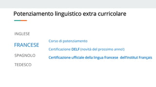 Potenziamento linguistico extra curricolare
INGLESE
FRANCESE
SPAGNOLO
TEDESCO
Corso di potenziamento
Certificazione DELF (novità del prossimo anno!)
Certificazione ufficiale della lingua francese dell’Institut Français
 