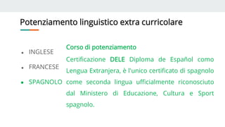 Potenziamento linguistico extra curricolare
● INGLESE
● FRANCESE
● SPAGNOLO
Corso di potenziamento
Certificazione DELE Diploma de Español como
Lengua Extranjera, è l'unico certificato di spagnolo
come seconda lingua ufficialmente riconosciuto
dal Ministero di Educazione, Cultura e Sport
spagnolo.
 