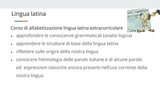 Lingua latina
Corso di alfabetizzazione lingua latina extracurricolare
● approfondire le conoscenze grammaticali (analisi logica)
● apprendere le strutture di base della lingua latina
● riflettere sulle origini della nostra lingua
● conoscere l’etimologia delle parole italiane e di alcune parole
ed espressioni classiche ancora presenti nell’uso corrente della
nostra lingua.
 