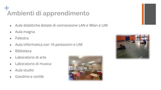 +
Ambienti di apprendimento
● Aule didattiche dotate di connessione LAN e Wlan e LIM
● Aula magna
● Palestra
● Aula inform...