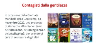 Contagiati dalla gentilezza
In occasione della Giornata
Mondiale della Gentilezza 13
novembre 2020, una proposta
di storie che affrontano i temi
dell’inclusione, dell’accoglienza e
della solidarietà, per prendersi
cura di se stessi e degli altri.
 