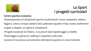 Lo Sport
i progetti curricolari
Centro sportivo scolastico
•Partecipazione ai Campionati sportivi studenteschi: corsa campestre, atletica
leggera, calcio a cinque, basket 3vs3, pallavolo squadra mista, nuoto, badminton
singolo e doppio, sci alpino e snowboard
•Progetti nazionali Sci-Volare, A scuola di Sport (pattinaggio a rotelle)
•Pattinaggio su ghiaccio, walking e ciaspolata sulla neve
•Lezioni di sicurezza e prevenzione dell'attività sportiva in zona montana
 