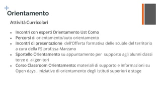+
Orientamento
Attività Curricolari
● Incontri con esperti Orientamento Ust Como
● Percorsi di orientamento/auto orientamento
● Incontri di presentazione dell’Offerta formativa delle scuole del territorio
a cura della FS prof.ssa Marzano
● Sportello Orientamento su appuntamento per supporto agli alunni classi
terze e ai genitori
● Corso Classroom Orientamento: materiali di supporto e informazioni su
Open days , iniziative di orientamento degli Istituti superiori e stage
 