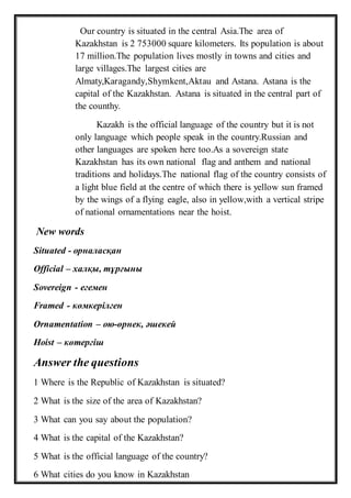 Our country is situated in the central Asia.The area of
Kazakhstan is 2 753000 square kilometers. Its population is about
17 million.The population lives mostly in towns and cities and
large villages.The largest cities are
Almaty,Karagandy,Shymkent,Aktau and Astana. Astana is the
capital of the Kazakhstan. Astana is situated in the central part of
the counthy.
Kazakh is the official language of the country but it is not
only language which people speak in the country.Russian and
other languages are spoken here too.As a sovereign state
Kazakhstan has its own national flag and anthem and national
traditions and holidays.The national flag of the country consists of
a light blue field at the centre of which there is yellow sun framed
by the wings of a flying eagle, also in yellow,with a vertical stripe
of national ornamentations near the hoist.
New words
Situated - орналасқан
Official – халқы, тұрғыны
Sovereign - егемен
Framed - көмкерілген
Ornamentation – ою-өрнек, әшекей
Hoist – көтергіш
Answer the questions
1 Where is the Republic of Kazakhstan is situated?
2 What is the size of the area of Kazakhstan?
3 What can you say about the population?
4 What is the capital of the Kazakhstan?
5 What is the official language of the country?
6 What cities do you know in Kazakhstan
 