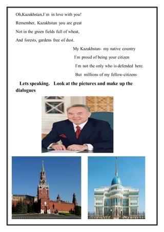 Oh,Kazakhstan,I`m in love with you!
Remember, Kazakhstan you are great
Not in the green fields full of wheat,
And forests, gardens free of dust.
My Kazakhstan- my native country
I`m proud of being your citizen
I`m not the only who is defended here.
But millions of my fellow-citizens
Lets speaking. Look at the pictures and make up the
dialogues
 