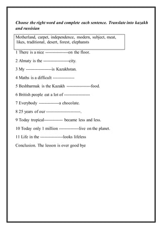 Choose the right word and complete each sentence. Translate into kazakh
and russisian
Motherland, carpet, independence, modern, subject, meat,
likes, traditional, desert, forest, elephansts
1 There is a nice ----------------on the floor.
2 Almaty is the ------------------city.
3 My ------------------is Kazakhstan.
4 Maths is a difficult ---------------
5 Beshbarmak is the Kazakh -----------------food.
6 British people eat a lot of ------------------
7 Everybody --------------a chocolate.
8 25 years of our ------------------------.
9 Today tropical------------- became less and less.
10 Today only 1 million --------------live on the planet.
11 Life in the ----------------looks lifeless
Conclusion. The lesson is over good bye
 