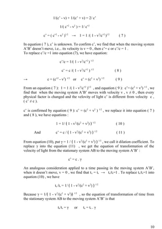 1/(c’ - v) + 1/(c’ + v) = 2/ c’
1/( c’2
- v2
) = 1/ c’2
c’ = ( c’2
- v2
)1/2
→ 1 = 1 /( 1 - v2
/c’2
)1/2
( 7 )
In equation ( 7 ), c’ is unknown. To confirm c’, we find that when the moving system
A’B’ doesn’t move, i.e... its velocity is v = 0 , then c’= c or c’/c = 1 .
To replace c’/c =1 into equation (7), we have equation:
c’/c = 1/( 1 - v2
/c’2
) 1/2
c’ = c /( 1 - v2
/c’2
) 1/2
( 8 )
→ c = (c’2
- v2
) 1/2
or c’ = (c2
+ v2
) 1/2
( 9 )
From an equation ( 7 ): 1 = 1 /( 1 - v2
/c’2
)1/2
, and equation ( 9 ): c’= (c2
+ v2
) 1/2
, we
find that when the moving system A’B’ moves with velocity v , v ≠ 0 , then every
physical factor is changed and the velovity of light c’ is different from velocity c ,
( c’ ≠ c ).
c’ is confirmed by equation ( 9 ): c’ = (c2
+ v2
) 1/2
, we replace it into equation ( 7 )
and ( 8 ), we have equations :
1 = 1/ ﴾ 1 - v2
/(c2
+ v2
) ﴿ 1/2
( 10 )
And c’ = c / ﴾ 1 - v2
/(c2
+ v2
) ﴿ 1/2
( 11 )
From equation (10), put γ = 1 / ﴾ 1 - v2
/(c2
+ v2
) ﴿ 1/2
, we call it dilation coefficient. To
replace γ into the equation (11) , we get the equation of transformation of the
velocity of light from the stationary system AB to the moving system A’B’ :
c’ = c . γ
An analogous consideration applied to a time passing in the moving system A’B’,
when it doesn’t move, v = 0 , we find that te = ts → te/ts=1 . To replace te/ts=1 into
equation (10) , we have
te /ts = 1/ ﴾ 1 - v2
/(c2
+ v2
) ﴿ 1/2
Because γ = 1/﴾ 1 - v2
/(c2
+ v2
)﴿ 1/2
, so the equation of transformation of time from
the stationary system AB to the moving system A’B’ is that
te/ts = γ or te = ts . γ
10
 