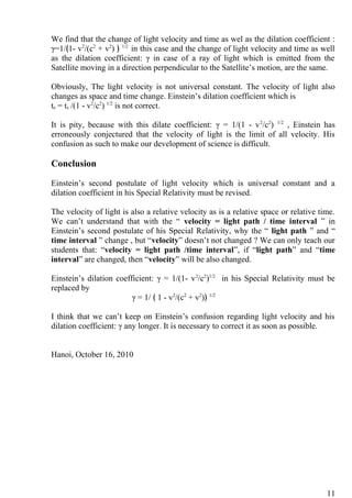 We find that the change of light velocity and time as wel as the dilation coefficient :
γ=1/﴾1- v2
/(c2
+ v2
) ﴿ 1/2
in this case and the change of light velocity and time as well
as the dilation coefficient: γ in case of a ray of light which is emitted from the
Satellite moving in a direction perpendicular to the Satellite’s motion, are the same.
Obviously, The light velocity is not universal constant. The velocity of light also
changes as space and time change. Einstein’s dilation coefficient which is
te = ts /(1 - v2
/c2
) 1/2
is not correct.
It is pity, because with this dilate coefficient: γ = 1/(1 - v2
/c2
) 1/2
, Einstein has
erroneously conjectured that the velocity of light is the limit of all velocity. His
confusion as such to make our development of science is difficult.
Conclusion
Einstein’s second postulate of light velocity which is universal constant and a
dilation coefficient in his Special Relativity must be revised.
The velocity of light is also a relative velocity as is a relative space or relative time.
We can’t understand that with the “ velocity = light path / time interval ” in
Einstein’s second postulate of his Special Relativity, why the “ light path ” and “
time interval ” change , but “velocity” doesn’t not changed ? We can only teach our
students that: “velocity = light path /time interval”, if “light path” and “time
interval” are changed, then “velocity” will be also changed.
Einstein’s dilation coefficient: γ = 1/(1- v2
/c2
)1/2
in his Special Relativity must be
replaced by
γ = 1/ ﴾ 1 - v2
/(c2
+ v2
)﴿ 1/2
I think that we can’t keep on Einstein’s confusion regarding light velocity and his
dilation coefficient: γ any longer. It is necessary to correct it as soon as possible.
Hanoi, October 16, 2010
11
 