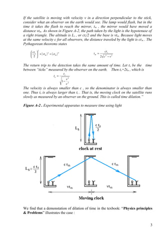If the satellite is moving with velocity v in a direction perpendicular to the stick,
consider what an observer on the earth would see. The lamp would flash, but in the
time it takes the flash to reach the mirror, tm , the mirror would have moved a
distance vtm. As shown in Figure A-2, the path taken by the light is the hypotenuse of
a right triangle. The altitude is Ls , or cts/2 and the base is vtm. Because light moves
at the same velocity c for all observers, the distance traveled by the light is ctm . The
Pythagorean theorems states
The return trip to the detection takes the same amount of time. Let te be the time
between “ticks” measured by the observer on the earth. Then te=2tm , which is
2
2
1
c
v
t
t s
e
−
=
The velocity is always smaller than c , so the denominator is always smaller than
one. Thus te is always larger than ts . That is, the moving clock on the satellite runs
slowly as measured by an observer on the ground. This is called time dilation.”
Figure A-2 . Experimental apparatus to measure time using light
We find that a demonstation of dilation of time in the texbook: “Physics principles
& Problems” illustrates the case :
3
( ) ( )22
2
2
mm
s
ctvt
ct
=+





22
2 vc
ct
t s
m
−
=
 