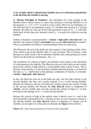 A ray of light which is emitted from Satellite moves in a direction perpedicular
to the direction the Satellite is moving.
In “Physics Principles & Problems”, the calculation of a time passing in the
Satellite when it doesn’t move is ts and a time passing in a moving Satellite is te on
the equation: te= ts /(1- v2
/c2
)1/2
as such it is also correct. But if we are intelligent, we
will find that this is not absolutely correct. To calculate time passing in a moving
Satellite, the Obsevers who are in the Earth presumed a time of, 2tm = te with their
Earth clock. In fact, they can’t measure a time 2tm = te exactly for a clock in a moving
Satellite.
Further, in Einstein’s second postulate: “ velocity = light path / time interval ”, we
find that the velocity of light is invariable, how can the time interval be variable ?
This is a contradition in Einstein’s second postulate which we must revise.
The Observers who are in the Earth can only measure a time passing exactly with a
clock which is put in the Satellite when it is not in motion. This is because a time
passing on a clock which is the in motionless Satellite and a time passing on a clock
which is on the Earth are simultaneous . So ts = te .
The calculation of a velocity of light in the Satellite is also similar to the calculation
of a time passing in the Satellite. The Obsevers who are in the Earth can only exactly
measure the velocity of light which is c in the Satellite when it doesn’t move . This is
because a time passing: ts in the motionless Satellite and time passing: te on Earth are
the same, ts = te . And because a time passing is component of velocity, is a formula:
velocity = light path / time interval .
In fact, the Observers who are in the Earth can only view the light velocity in the
moving Satellite, but they can’t exactly measure it as c in the moving Satellite.
Because the Observers who are on Earth can’t exactly measure the velocity of light
in the moving Satellite and because the time interval which is component of
velocity can be variable, they can only assume the velocity of light is c’ as they
presumed a time passage of 2tm = te in the moving Satellite .
Because the velocity of light in the satellite when it doesn’t move is c and in the
moving Satellite is presumed to be c’, (because in fact, we can’t measure it exactly in
the moving Satellite and time interval which is component of velocity can be
variable), we are right to re-write and to re-illustrate the Figure A-2 as follows:
Figure A-2. Experimental aparatus to measure time using light
4
 