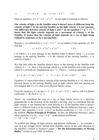 → c’2
= c2
+ v2
or c’ = ( c2
+ v2
)1/2
( 2 )
Since an equation ( 2 ): c’ = ( c2
+ v2
) 1/2
, we are right to conclude as follows:
The velocity of light c in the Satellite when it doesn’t move is different from the
velocity of light c’ in the moving Satellite, so the light velocity c is not constant.
The difference between velocity of light c and c’ on an equation c’= (c2
+ v2
) 1/2
shows that the light velocity depends on a movement of velocity v of the
Satellite. It means that the velocity of light depends on a ray of light being
emitted by stationary or by a moving body .
Because c’ is confirmed by c’= ( c2
+ v2
) 1/2
, so we replace it into equation: (1). We
find that
te = ts /﴾ 1 - v2
/( c2
+ v2
) ﴿ 1/2
( 3 )
( of which ts is a time passage in the Satellite when it doesn’t move ; te is a time
passage in the moving Satellite ; v is the velocity of the moving Satellite ; c is
velocity of light ).
We find that when the Satellite doesn’t move or the moving of the Satellite with
velocity is v = 0 , then a time passage which is ts in the Satellite and a time passing
which is te on Earth are simultaneous, so ts = te . From ts = te and an equation ( 3 ):
te = te / ﴾ 1 - v2
/ (c2
+ v2
) ﴿ 1/2
→ 1 = 1 / ﴾ 1 - v2
/ (c2
+ v2
) ﴿ 1/2
( 4 )
Equation ( 4 ) shows that when a velocity of the moving Satellite is v = 0 , then every
physical factors in the moving Satellite such as light velocity and time passing are
not changed. But if v ≠ 0 , then every physical factors varies.
From the equation ( 4 ), we put γ = 1 / ﴾ 1 - v2
/ (c2
+ v2
) ﴿ 1/2
and we call it is dilated
coefficient: γ . We have te = ts . γ .
Above, we considered the case of a ray of light which moves in a direction
perpendicular to the direction of the Satellite’s moving. And we confirmed that the
light velocity is not constant and a time passing at ts in the Satellite when it doesn’t
move is different from te in the moving Satellite. But the difference between ts and te
doesn’t obey equation: te=ts /(1 - v2
/c2
) 1/2
or dilation coefficient: γ = 1/(1 - v2
/c2
) 1/2
in
the texbook: Physics Principle & Problems . In fact, the difference between te and ts
obeys equation: te=ts /﴾1 - v2
/(c2
+ v2
)﴿ 1/2
or the dilation coefficient:
γ = 1/﴾1 - v2
/(c2
+ v2
) ﴿ 1/2
.
To confirm the change of light velocity and dilation coefficient: γ , we consider a
case of a ray of light which, emitted from Satellite, moves in the same direction as
the Satellite’s motion in Einstein’s paper: “ On the Electrodynamics of Moving
Bodies ” written in year 1905, as follows:
6
 
