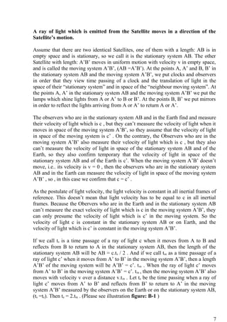 A ray of light which is emitted from the Satellite moves in a direction of the
Satellite’s motion.
Assume that there are two identical Satellites, one of them with a length: AB is in
empty space and is stationary, so we call it is the stationary system AB. The other
Satellite with length: A’B’ moves in uniform motion with velocity v in empty space,
and is called the moving system A’B’, (AB =A’B’). At the points A, A’ and B, B’ in
the stationary system AB and the moving system A’B’, we put clocks and observers
in order that they view time passing of a clock and the translation of light in the
space of their “stationary system” and in space of the “neighbour moving system”. At
the points A, A’ in the stationary system AB and the moving system A’B’ we put the
lamps which shine lights from A or A’ to B or B’. At the points B, B’ we put mirrors
in order to reflect the lights arriving from A or A’ to return A or A’.
The observers who are in the stationary system AB and in the Earth find and measure
their velocity of light which is c , but they can’t measure the velocity of light when it
moves in space of the moving system A’B’, so they assume that the velocity of light
in space of the moving system is c’ . On the contrary, the Observers who are in the
moving system A’B’ also measure their velocity of light which is c , but they also
can’t measure the velocity of light in space of the stationary system AB and of the
Earth, so they also confirm temporary that the velocity of light in space of the
stationary system AB and of the Earth is c’. When the moving system A’B’ doesn’t
move, i.e.. its velocity is v = 0 , then the observers who are in the stationary system
AB and in the Earth can measure the velocity of light in space of the moving system
A’B’ , so , in this case we confirm that c = c’ .
As the postulate of light velocity, the light velocity is constant in all inertial frames of
reference. This doesn’t mean that light velocity has to be equal to c in all inertial
frames. Because the Obervers who are in the Earth and in the stationary system AB
can’t measure the exact velocity of light which is c in the moving system A’B’, they
can only presume the velocity of light which is c’ in the moving system. So the
velocity of light c is constant in the stationary system AB or on Earth, and the
velocity of light which is c’ is constant in the moving system A’B’.
If we call ts is a time passage of a ray of light c when it moves from A to B and
reflects from B to return to A in the stationary system AB, then the length of the
stationary system AB will be AB = c.ts / 2 . And if we call tm as a time passage of a
ray of light c’ when it moves from A’ to B’ in the moving system A’B’, then a length
A’B’ of the moving system will be A’B’ = c’. tm . When the ray of light c’ moves
from A’ to B’ in the moving system A’B’ = c’. tm , then the moving system A’B’ also
moves with velocity v over a distance v.tm . Let te be the time passing when a ray of
light c’ moves from A’ to B’ and reflects from B’ to return to A’ in the moving
system A’B’ measured by the observers on the Earth or on the stationary system AB,
(ts =te). Then te = 2.tm . (Please see illustration figure: B-1 )
7
 