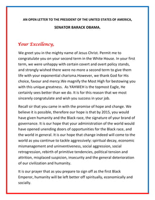 AN OPEN LETTER TO THE PRESIDENT OF THE UNITED STATES OF AMERICA,

                      SENATOR BARACK OBAMA.



Your Excellency,

We greet you in the mighty name of Jesus Christ. Permit me to
congratulate you on your second term in the White House. In your first
term, we were unhappy with certain covert and overt policy stands,
and strongly wished there were no more a second term to give them
life with your exponential charisma.However, we thank God for His
choice, favour and mercy.We magnify the Most High for bestowing you
with this unique greatness. As YAHWEH is the topmost Eagle, He
certainly sees better than we do. It is for this reason that we most
sincerely congratulate and wish you success in your job.

Recall sir that you came in with the promise of hope and change. We
believe it is possible, therefore our hope is that by 2015, you would
have given humanity and the Black race, the signature of your brand of
governance. It is our hope that your administration of the world would
have opened unending doors of opportunities for the Black race, and
the world in general. It is our hope that change indeed will come to the
world as you continue to tackle aggressively: spiritual decay, economic
mismanagement and uninventiveness, social aggression, social
retrogression, rebirth of primitive tendencies, political tension and
attrition, misplaced suspicion, insecurity and the general deterioration
of our civilization and humanity.

It is our prayer that as you prepare to sign off as the first Black
Emperor, humanity will be left better off spiritually, economically and
socially.
 