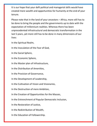 It is our hope that your deft political and managerial skills would have
created more wealth and opportunities for humanity at the end of your
tenure.

Please note that in the land of your ancestors C Africa, more still has to
be done to bring the people and the governments up to date with the
expectation of millennium realities. Whereas there has been
unprecedented infrastructural and democratic transformation in the
last 5 years, yet more still has to be done in many dimensions of our
lives:

In the Spiritual Realm,

In the Inoculation of the Fear of God,

In the Social Sphere,

In the Economic Sphere,

In the Master plan of Infrastructure,

In the Distribution of Amenities,

In the Provision of Governance,

In the Development of Leadership,

In the Cultivation of Vision and Visionaries,

In the Destruction of mere Ambition,

In the Creation of Opportunities for the Masses,

In the Entrenchment of Popular Democratic Inclusion,

In the Restoration of Justice,

In the Redistribution of Wealth,

In the Education of Followership.
 