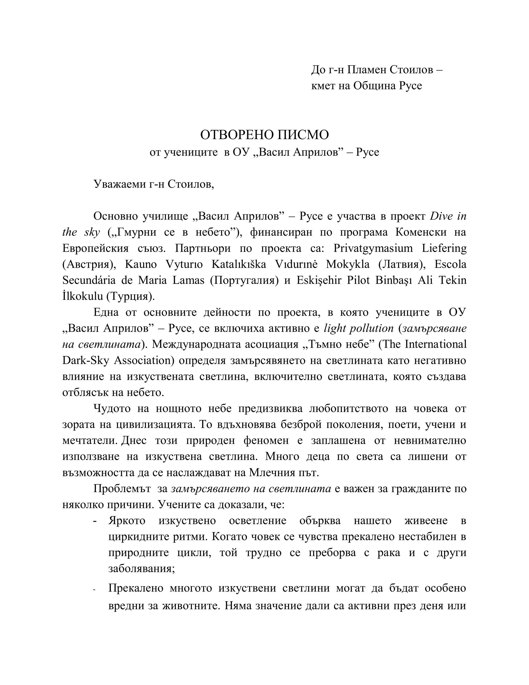 До г-н Пламен Стоилов –
кмет на Община Русе
ОТВОРЕНО ПИСМО
от учениците в ОУ „Васил Априлов” – Русе
Уважаеми г-н Стоилов,
Основно училище „Васил Априлов” – Русе е участва в проект Dive in
the sky („Гмурни се в небето”), финансиран по програма Коменски на
Европейския съюз. Партньори по проекта са: Privatgymasium Liefering
(Австрия), Kauno Vyturıo Katalıkıška Vıdurınė Mokykla (Латвия), Escola
Secundária de Maria Lamas (Португалия) и Eskişehir Pilot Binbaşı Ali Tekin
İlkokulu (Турция).
Една от основните дейности по проекта, в която учениците в ОУ
„Васил Априлов” – Русе, се включиха активно е light pollution (замърсяване
на светлината). Международната асоциация „Тъмно небе” (The International
Dark-Sky Association) определя замърсявянето на светлината като негативно
влияние на изкуствената светлина, включително светлината, която създава
отблясък на небето.
Чудото на нощното небе предизвиква любопитството на човека от
зората на цивилизацията. То вдъхновява безброй поколения, поети, учени и
мечтатели. Днес този природен феномен е заплашена от невнимателно
използване на изкуствена светлина. Много деца по света са лишени от
възможността да се наслаждават на Млечния път.
Проблемът за замърсяването на светлината е важен за гражданите по
няколко причини. Учените са доказали, че:
- Яркото изкуствено осветление обърква нашето живеене в
циркидните ритми. Когато човек се чувства прекалено нестабилен в
природните цикли, той трудно се преборва с рака и с други
заболявания;
- Прекалено многото изкуствени светлини могат да бъдат особено
вредни за животните. Няма значение дали са активни през деня или
 