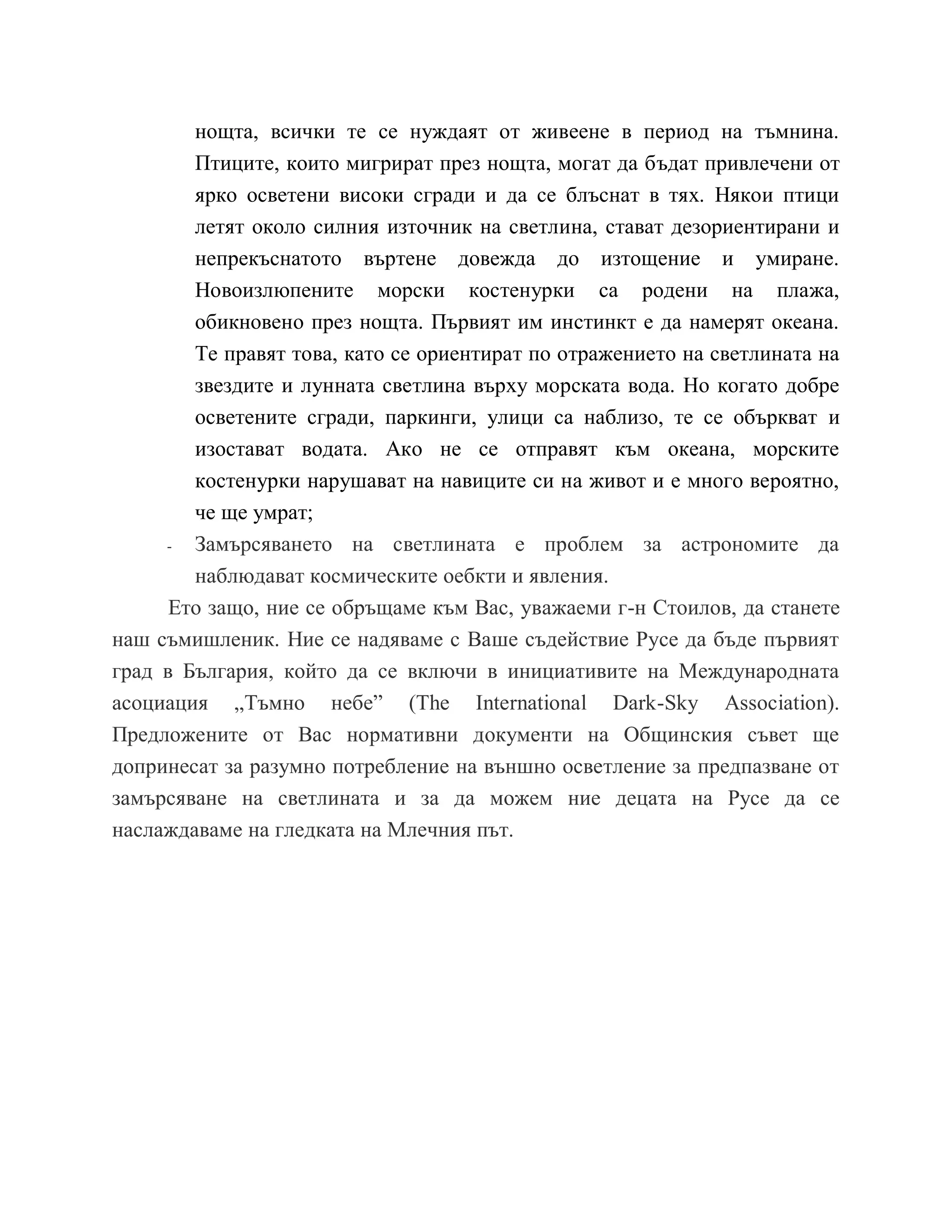 нощта, всички те се нуждаят от живеене в период на тъмнина.
Птиците, които мигрират през нощта, могат да бъдат привлечени от
ярко осветени високи сгради и да се блъснат в тях. Някои птици
летят около силния източник на светлина, стават дезориентирани и
непрекъснатото въртене довежда до изтощение и умиране.
Новоизлюпените морски костенурки са родени на плажа,
обикновено през нощта. Първият им инстинкт е да намерят океана.
Те правят това, като се ориентират по отражението на светлината на
звездите и лунната светлина върху морската вода. Но когато добре
осветените сгради, паркинги, улици са наблизо, те се объркват и
изостават водата. Ако не се отправят към океана, морските
костенурки нарушават на навиците си на живот и е много вероятно,
че ще умрат;
- Замърсяването на светлината е проблем за астрономите да
наблюдават космическите оебкти и явления.
Ето защо, ние се обръщаме към Вас, уважаеми г-н Стоилов, да станете
наш съмишленик. Ние се надяваме с Ваше съдействие Русе да бъде първият
град в България, който да се включи в инициативите на Международната
асоциация „Тъмно небе” (The International Dark-Sky Association).
Предложените от Вас нормативни документи на Общинския съвет ще
допринесат за разумно потребление на външно осветление за предпазване от
замърсяване на светлината и за да можем ние децата на Русе да се
наслаждаваме на гледката на Млечния път.
 